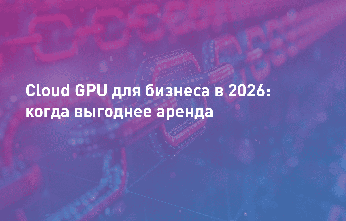 Cloud GPU для бизнеса в 2026: какова окупаемость и когда выгоднее аренда