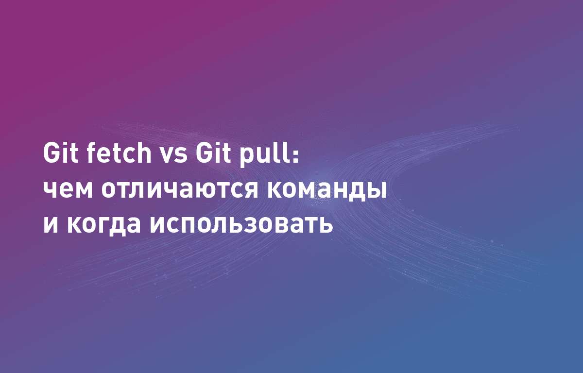 Git fetch vs Git pull: чем отличаются команды и когда использовать
