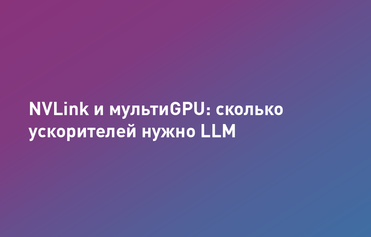 МультиGPU и NVLink: когда 4х/8х ускорителей нужны для обучения и инференса крупных LLM