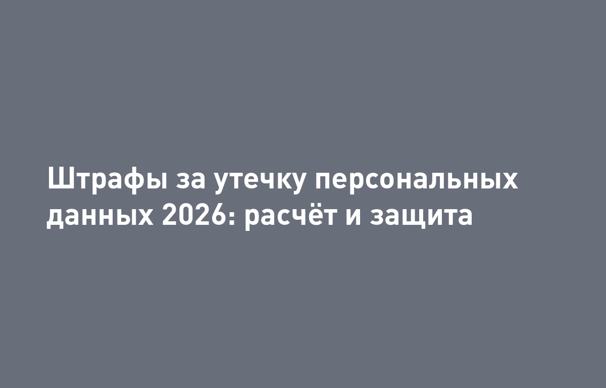 Оборотные штрафы за утечки персональных данных в 2026: как бизнесу подготовиться и защитить ПДн