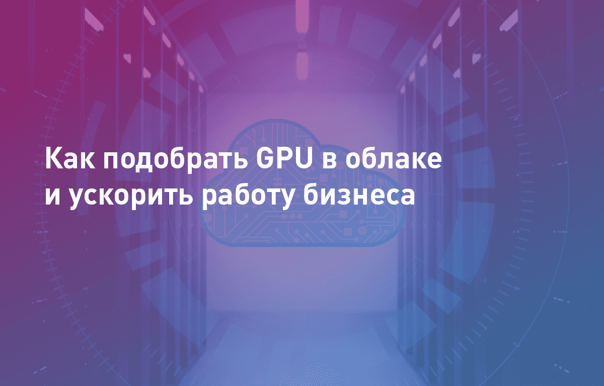Вебинар: Как подобрать GPU в облаке и ускорить работу бизнеса (без покупки дополнительного оборудования)
