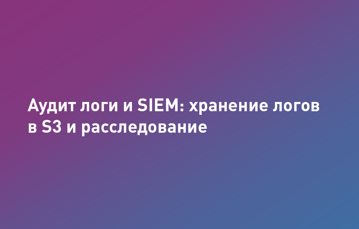 Аудит-логи и SIEM в облаке: сбор, хранение в S3 и расследование инцидентов